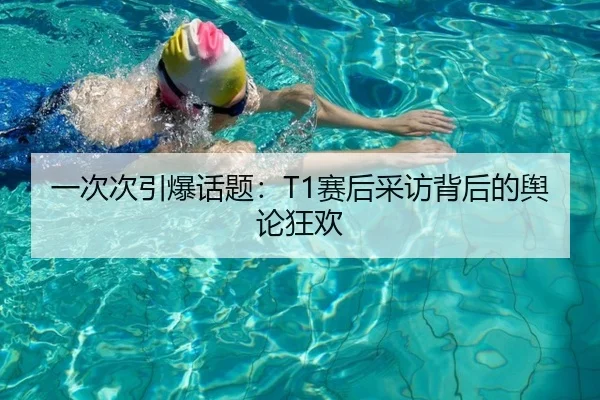 一次次引爆话题：T1赛后采访背后的舆论狂欢
